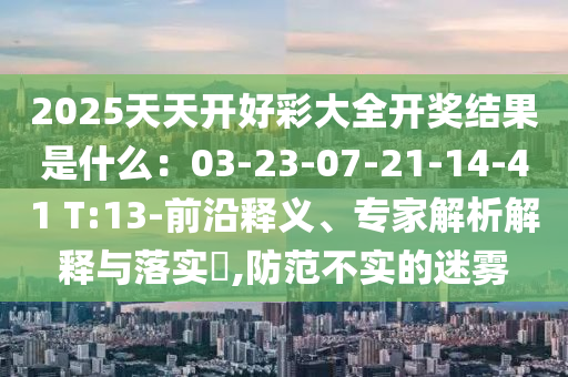 2025天天開好彩大全開獎結(jié)果是什么：03-23-07-21-14-41 T:13-前沿釋義、專家解析解釋與落實(shí)?,防范不實(shí)的迷霧