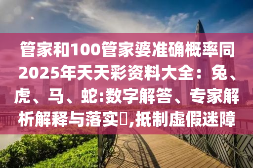 管家和100管家婆準(zhǔn)確概率同2025年天天彩資料大全：兔、虎、馬、蛇:數(shù)字解答、專家解析解釋與落實(shí)?,抵制虛假迷障