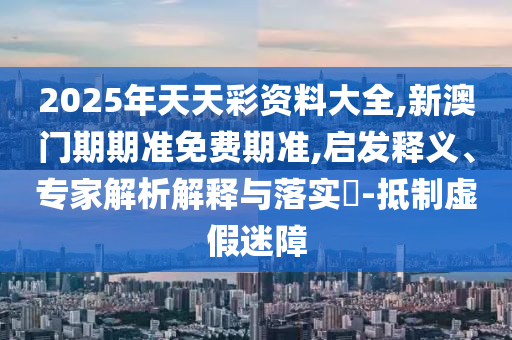 2025年天天彩資料大全,新澳門期期準(zhǔn)免費(fèi)期準(zhǔn),啟發(fā)釋義、專家解析解釋與落實(shí)?-抵制虛假迷障