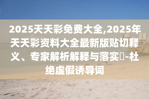 2025天天彩免費(fèi)大全,2025年天天彩資料大全最新版貼切釋義、專家解析解釋與落實(shí)?-杜絕虛假誘導(dǎo)詞