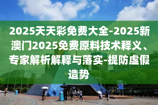 2025天天彩免費(fèi)大全-2025新澳門2025免費(fèi)原料技術(shù)釋義、專家解析解釋與落實(shí)-提防虛假造勢(shì)
