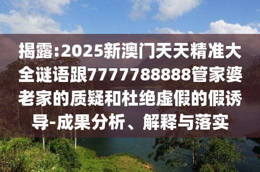 揭露:2025新澳門天天精準(zhǔn)大全謎語跟7777788888管家婆老家的質(zhì)疑和杜絕虛假的假誘導(dǎo)-成果分析、解釋與落實