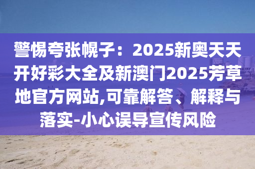 警惕夸張幌子：2025新奧天天開好彩大全及新澳門2025芳草地官方網(wǎng)站,可靠解答、解釋與落實-小心誤導(dǎo)宣傳風(fēng)險