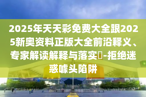 2025年天天彩免費(fèi)大全跟2025新奧資料正版大全前沿釋義、專(zhuān)家解讀解釋與落實(shí)?-拒絕迷惑噱頭陷阱