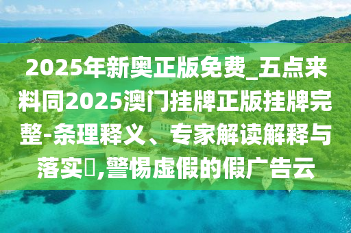 2025年新奧正版免費(fèi)_五點(diǎn)來料同2025澳門掛牌正版掛牌完整-條理釋義、專家解讀解釋與落實(shí)?,警惕虛假的假廣告云