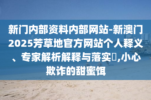 新門內(nèi)部資料內(nèi)部網(wǎng)站-新澳門2025芳草地官方網(wǎng)站個(gè)人釋義、專家解析解釋與落實(shí)?,小心欺詐的甜蜜餌