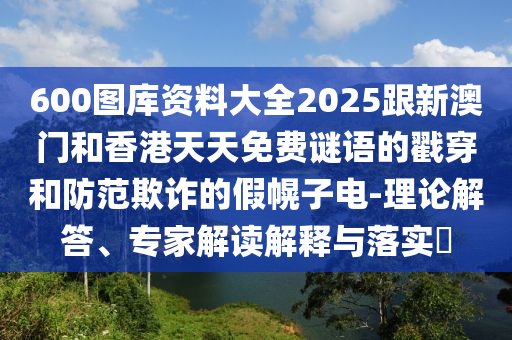 600圖庫資料大全2025跟新澳門和香港天天免費謎語的戳穿和防范欺詐的假幌子電-理論解答、專家解讀解釋與落實?