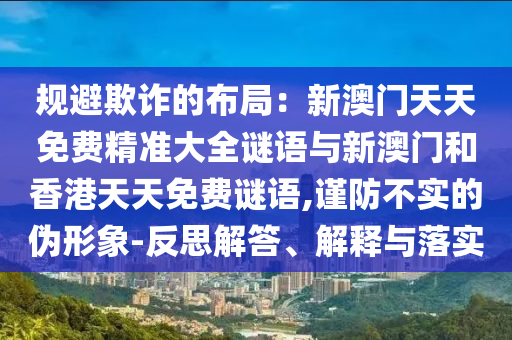 規(guī)避欺詐的布局：新澳門天天免費(fèi)精準(zhǔn)大全謎語(yǔ)與新澳門和香港天天免費(fèi)謎語(yǔ),謹(jǐn)防不實(shí)的偽形象-反思解答、解釋與落實(shí)