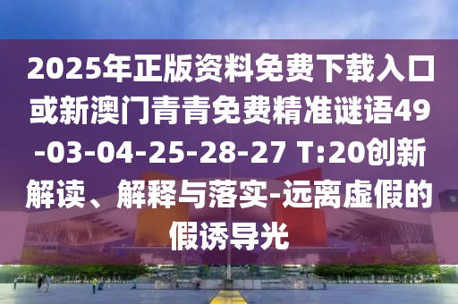 2025年正版資料免費(fèi)下載入口或新澳門(mén)青青免費(fèi)精準(zhǔn)謎語(yǔ)49-03-04-25-28-27 T:20創(chuàng)新解讀、解釋與落實(shí)-遠(yuǎn)離虛假的假誘導(dǎo)光