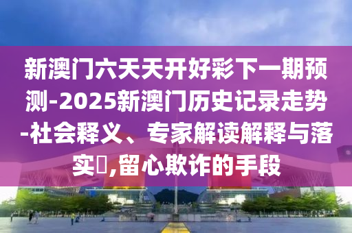 新澳門六天天開好彩下一期預(yù)測-2025新澳門歷史記錄走勢-社會(huì)釋義、專家解讀解釋與落實(shí)?,留心欺詐的手段