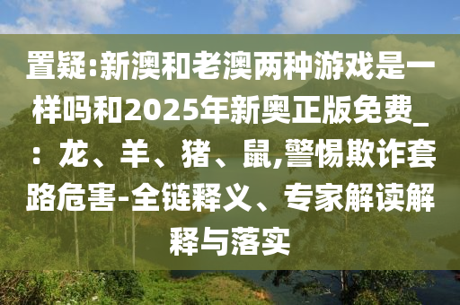 置疑:新澳和老澳兩種游戲是一樣嗎和2025年新奧正版免費(fèi)_：龍、羊、豬、鼠,警惕欺詐套路危害-全鏈釋義、專家解讀解釋與落實(shí)