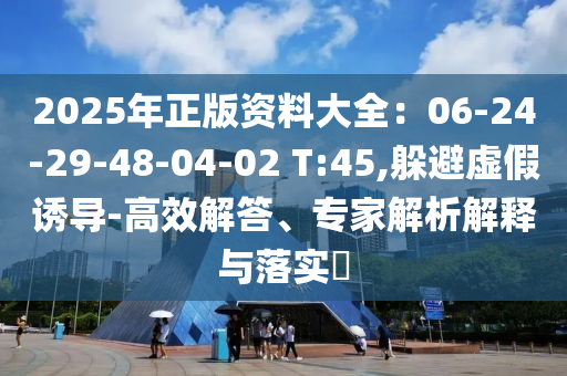 2025年正版資料大全：06-24-29-48-04-02 T:45,躲避虛假誘導(dǎo)-高效解答、專家解析解釋與落實(shí)?