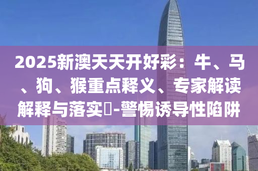 2025新澳天天開好彩：牛、馬、狗、猴重點釋義、專家解讀解釋與落實?-警惕誘導(dǎo)性陷阱