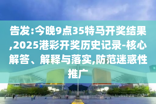 告發(fā):今晚9點35特馬開獎結果,2025港彩開獎歷史記錄-核心解答、解釋與落實,防范迷惑性推廣