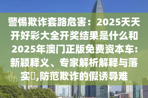 警惕欺詐套路危害：2025天天開好彩大全開獎(jiǎng)結(jié)果是什么和2025年澳門正版免費(fèi)資本車:新穎釋義、專家解析解釋與落實(shí)?,防范欺詐的假誘導(dǎo)難