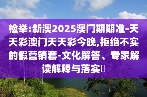 檢舉:新澳2025澳門期期準(zhǔn)-天天彩澳門天天彩今晚,拒絕不實的假營銷套-文化解答、專家解讀解釋與落實?