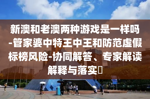 新澳和老澳兩種游戲是一樣嗎-管家婆中特王中王和防范虛假標(biāo)榜風(fēng)險(xiǎn)-協(xié)同解答、專家解讀解釋與落實(shí)?