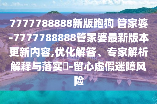 7777788888新版跑狗?管家婆-7777788888管家婆最新版本更新內(nèi)容,優(yōu)化解答、專家解析解釋與落實?-留心虛假迷障風(fēng)險