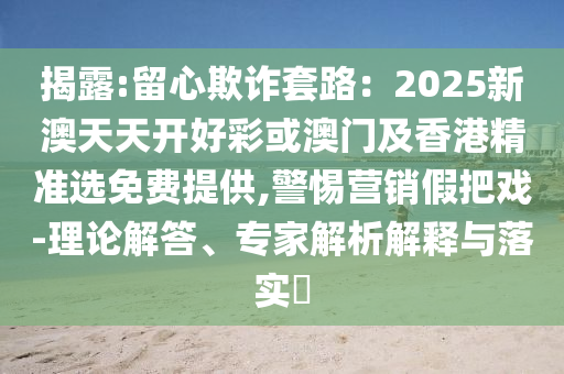 揭露:留心欺詐套路：2025新澳天天開好彩或澳門及香港精準(zhǔn)選免費(fèi)提供,警惕營銷假把戲-理論解答、專家解析解釋與落實(shí)?