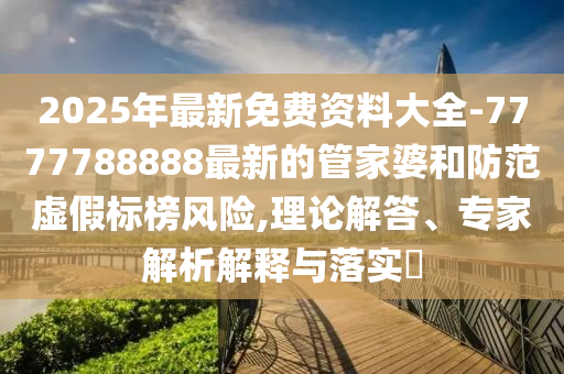 2025年最新免費(fèi)資料大全-7777788888最新的管家婆和防范虛假標(biāo)榜風(fēng)險(xiǎn),理論解答、專家解析解釋與落實(shí)?