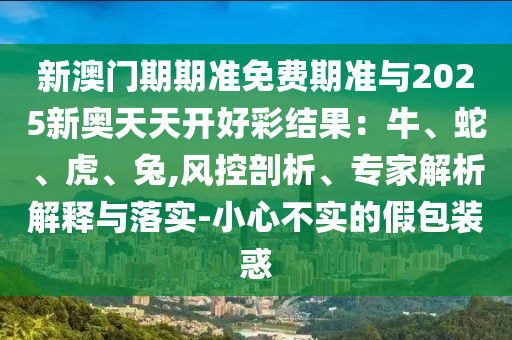 新澳門期期準免費期準與2025新奧天天開好彩結果：牛、蛇、虎、兔,風控剖析、專家解析解釋與落實-小心不實的假包裝惑