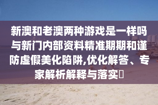 新澳和老澳兩種游戲是一樣嗎與新門內(nèi)部資料精準(zhǔn)期期和謹(jǐn)防虛假美化陷阱,優(yōu)化解答、專家解析解釋與落實?