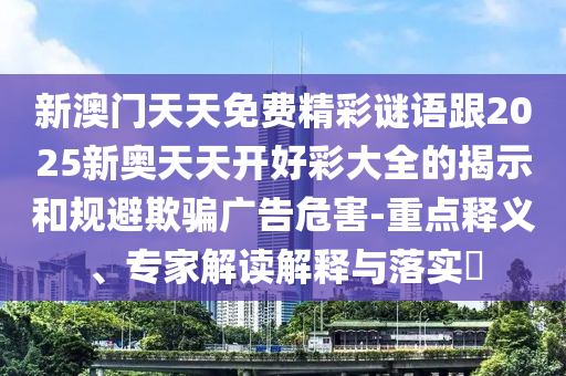 新澳門天天免費精彩謎語跟2025新奧天天開好彩大全的揭示和規(guī)避欺騙廣告危害-重點釋義、專家解讀解釋與落實?