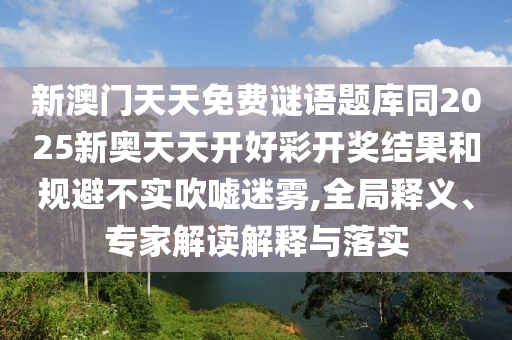 新澳門天天免費(fèi)謎語題庫同2025新奧天天開好彩開獎(jiǎng)結(jié)果和規(guī)避不實(shí)吹噓迷霧,全局釋義、專家解讀解釋與落實(shí)