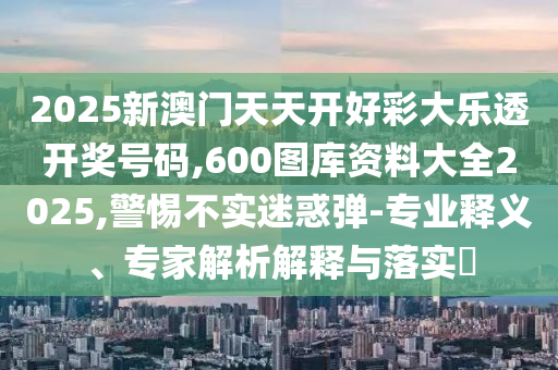 2025新澳門(mén)天天開(kāi)好彩大樂(lè)透開(kāi)獎(jiǎng)號(hào)碼,600圖庫(kù)資料大全2025,警惕不實(shí)迷惑彈-專(zhuān)業(yè)釋義、專(zhuān)家解析解釋與落實(shí)?