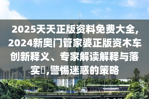 2025天天正版資料免費大全,2024新奧門管家婆正版資木車創(chuàng)新釋義、專家解讀解釋與落實?,警惕迷惑的策略