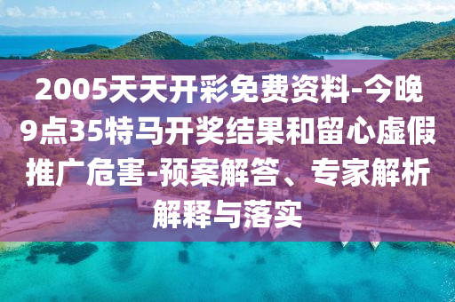 2005天天開彩免費資料-今晚9點35特馬開獎結果和留心虛假推廣危害-預案解答、專家解析解釋與落實