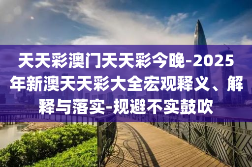 天天彩澳門(mén)天天彩今晚-2025年新澳天天彩大全宏觀釋義、解釋與落實(shí)-規(guī)避不實(shí)鼓吹