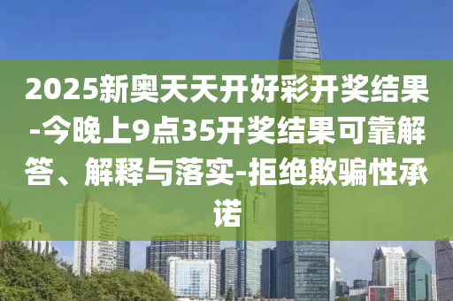 2025新奧天天開好彩開獎結果-今晚上9點35開獎結果可靠解答、解釋與落實-拒絕欺騙性承諾