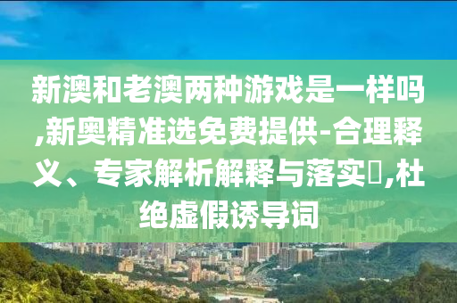 新澳和老澳兩種游戲是一樣嗎,新奧精準(zhǔn)選免費提供-合理釋義、專家解析解釋與落實?,杜絕虛假誘導(dǎo)詞