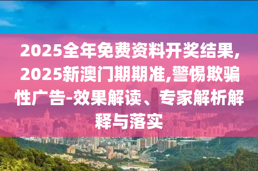 2025全年免費資料開獎結果,2025新澳門期期準,警惕欺騙性廣告-效果解讀、專家解析解釋與落實