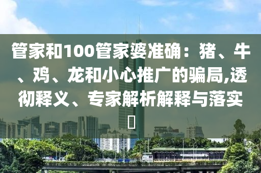 管家和100管家婆準(zhǔn)確：豬、牛、雞、龍和小心推廣的騙局,透徹釋義、專家解析解釋與落實(shí)?