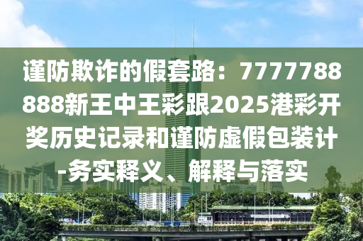 謹防欺詐的假套路：7777788888新王中王彩跟2025港彩開獎歷史記錄和謹防虛假包裝計-務實釋義、解釋與落實