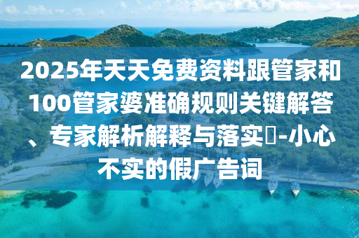 2025年天天免費資料跟管家和100管家婆準確規(guī)則關鍵解答、專家解析解釋與落實?-小心不實的假廣告詞