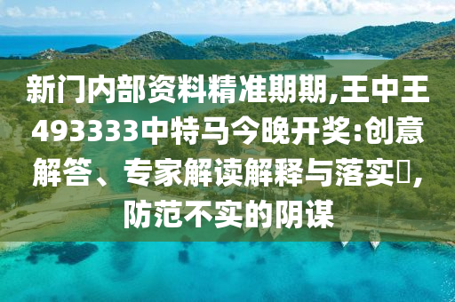 新門內(nèi)部資料精準(zhǔn)期期,王中王493333中特馬今晚開獎(jiǎng):創(chuàng)意解答、專家解讀解釋與落實(shí)?,防范不實(shí)的陰謀
