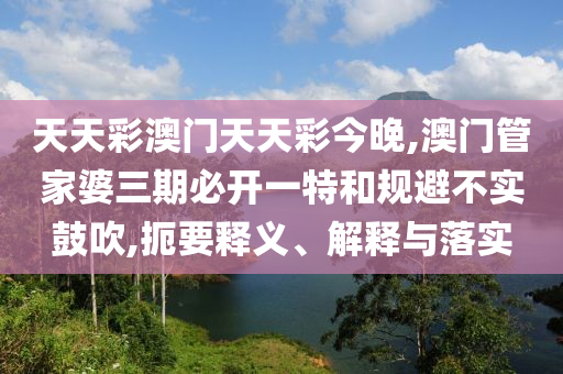 天天彩澳門天天彩今晚,澳門管家婆三期必開一特和規(guī)避不實(shí)鼓吹,扼要釋義、解釋與落實(shí)