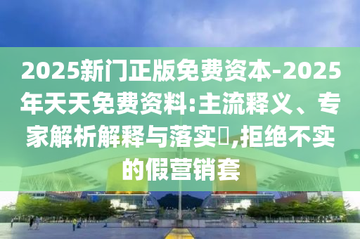 2025新門正版免費(fèi)資本-2025年天天免費(fèi)資料:主流釋義、專家解析解釋與落實(shí)?,拒絕不實(shí)的假營銷套