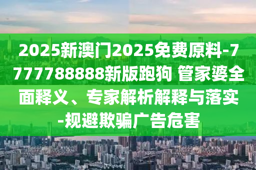2025新澳門2025免費原料-7777788888新版跑狗?管家婆全面釋義、專家解析解釋與落實-規(guī)避欺騙廣告危害